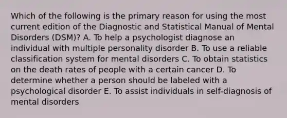 Which of the following is the primary reason for using the most current edition of the Diagnostic and Statistical Manual of Mental Disorders (DSM)? A. To help a psychologist diagnose an individual with multiple personality disorder B. To use a reliable classification system for mental disorders C. To obtain statistics on the death rates of people with a certain cancer D. To determine whether a person should be labeled with a psychological disorder E. To assist individuals in self-diagnosis of mental disorders