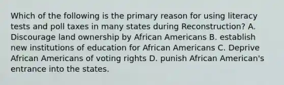 Which of the following is the primary reason for using literacy tests and poll taxes in many states during Reconstruction? A. Discourage land ownership by African Americans B. establish new institutions of education for African Americans C. Deprive African Americans of voting rights D. punish African American's entrance into the states.