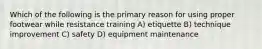 Which of the following is the primary reason for using proper footwear while resistance training A) etiquette B) technique improvement C) safety D) equipment maintenance