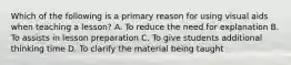 Which of the following is a primary reason for using visual aids when teaching a lesson? A. To reduce the need for explanation B. To assists in lesson preparation C. To give students additional thinking time D. To clarify the material being taught