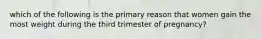 which of the following is the primary reason that women gain the most weight during the third trimester of pregnancy?