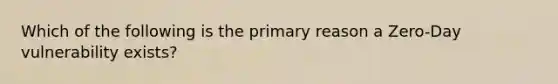 Which of the following is the primary reason a Zero-Day vulnerability exists?