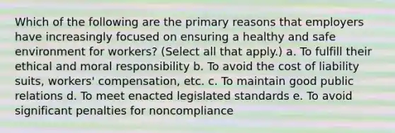 Which of the following are the primary reasons that employers have increasingly focused on ensuring a healthy and safe environment for workers? (Select all that apply.) a. To fulfill their ethical and moral responsibility b. To avoid the cost of liability suits, workers' compensation, etc. c. To maintain good public relations d. To meet enacted legislated standards e. To avoid significant penalties for noncompliance