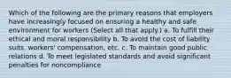 Which of the following are the primary reasons that employers have increasingly focused on ensuring a healthy and safe environment for workers (Select all that apply.) a. To fulfill their ethical and moral responsibility b. To avoid the cost of liability suits, workers' compensation, etc. c. To maintain good public relations d. To meet legislated standards and avoid significant penalties for noncompliance