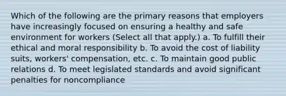 Which of the following are the primary reasons that employers have increasingly focused on ensuring a healthy and safe environment for workers (Select all that apply.) a. To fulfill their ethical and moral responsibility b. To avoid the cost of liability suits, workers' compensation, etc. c. To maintain good public relations d. To meet legislated standards and avoid significant penalties for noncompliance