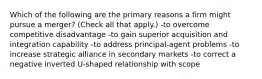 Which of the following are the primary reasons a firm might pursue a merger? (Check all that apply.) -to overcome competitive disadvantage -to gain superior acquisition and integration capability -to address principal-agent problems -to increase strategic alliance in secondary markets -to correct a negative inverted U-shaped relationship with scope