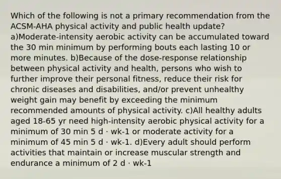 Which of the following is not a primary recommendation from the ACSM-AHA physical activity and public health update? a)Moderate-intensity aerobic activity can be accumulated toward the 30 min minimum by performing bouts each lasting 10 or more minutes. b)Because of the dose-response relationship between physical activity and health, persons who wish to further improve their personal fitness, reduce their risk for chronic diseases and disabilities, and/or prevent unhealthy weight gain may benefit by exceeding the minimum recommended amounts of physical activity. c)All healthy adults aged 18-65 yr need high-intensity aerobic physical activity for a minimum of 30 min 5 d · wk-1 or moderate activity for a minimum of 45 min 5 d · wk-1. d)Every adult should perform activities that maintain or increase muscular strength and endurance a minimum of 2 d · wk-1