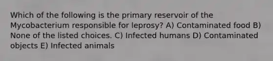 Which of the following is the primary reservoir of the Mycobacterium responsible for leprosy? A) Contaminated food B) None of the listed choices. C) Infected humans D) Contaminated objects E) Infected animals