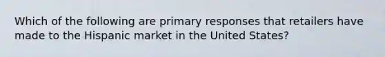 Which of the following are primary responses that retailers have made to the Hispanic market in the United States?