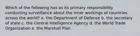 Which of the following has as its primary responsibility conducting surveillance about the inner workings of countries across the world? a. the Department of Defense b. the secretary of state c. the Central Intelligence Agency d. the World Trade Organization e. the Marshall Plan