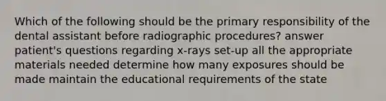 Which of the following should be the primary responsibility of the dental assistant before radiographic procedures? answer patient's questions regarding x-rays set-up all the appropriate materials needed determine how many exposures should be made maintain the educational requirements of the state