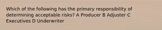 Which of the following has the primary responsibility of determining acceptable risks? A Producer B Adjuster C Executives D Underwriter