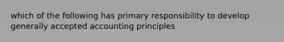 which of the following has primary responsibility to develop generally accepted accounting principles