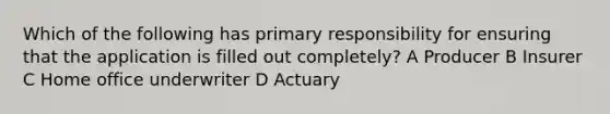 Which of the following has primary responsibility for ensuring that the application is filled out completely? A Producer B Insurer C Home office underwriter D Actuary