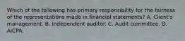 Which of the following has primary responsibility for the fairness of the representations made in financial statements? A. Client's management. B. Independent auditor. C. Audit committee. D. AICPA.