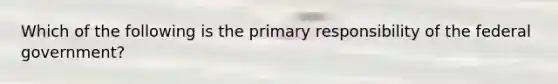 Which of the following is the primary responsibility of the federal government?