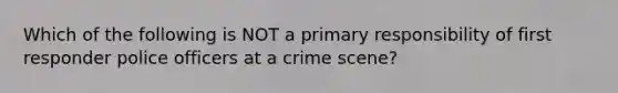 Which of the following is NOT a primary responsibility of first responder police officers at a crime scene?