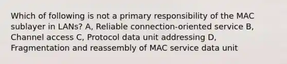 Which of following is not a primary responsibility of the MAC sublayer in LANs? A, Reliable connection-oriented service B, Channel access C, Protocol data unit addressing D, Fragmentation and reassembly of MAC service data unit