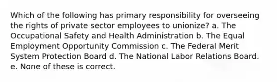 Which of the following has primary responsibility for overseeing the rights of private sector employees to unionize? a. The Occupational Safety and Health Administration b. The Equal Employment Opportunity Commission c. The Federal Merit System Protection Board d. The National Labor Relations Board. e. None of these is correct.