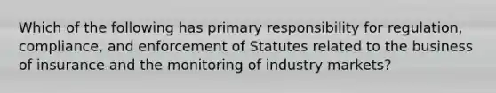 Which of the following has primary responsibility for regulation, compliance, and enforcement of Statutes related to the business of insurance and the monitoring of industry markets?