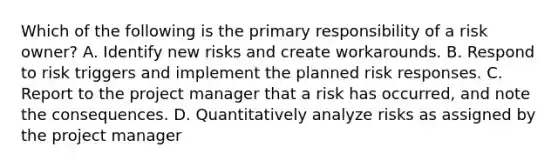 Which of the following is the primary responsibility of a risk owner? A. Identify new risks and create workarounds. B. Respond to risk triggers and implement the planned risk responses. C. Report to the project manager that a risk has occurred, and note the consequences. D. Quantitatively analyze risks as assigned by the project manager