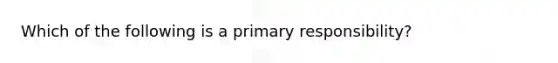 Which of the following is a primary responsibility?