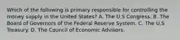 Which of the following is primary responsible for controlling the money supply in the United States? A. The U.S Congress. B. The Board of Governors of the Federal Reserve System. C. The U.S Treasury. D. The Council of Economic Advisors.