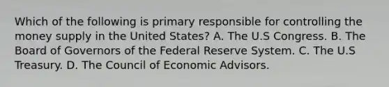 Which of the following is primary responsible for controlling the money supply in the United States? A. The U.S Congress. B. The Board of Governors of the Federal Reserve System. C. The U.S Treasury. D. The Council of Economic Advisors.