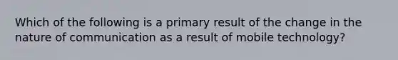 Which of the following is a primary result of the change in the nature of communication as a result of mobile technology?