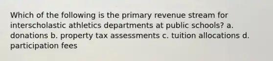 Which of the following is the primary revenue stream for interscholastic athletics departments at public schools? a. donations b. property tax assessments c. tuition allocations d. participation fees