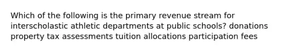 Which of the following is the primary revenue stream for interscholastic athletic departments at public schools? donations property tax assessments tuition allocations participation fees