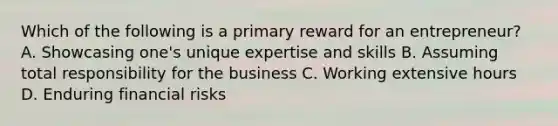 Which of the following is a primary reward for an entrepreneur? A. Showcasing one's unique expertise and skills B. Assuming total responsibility for the business C. Working extensive hours D. Enduring financial risks