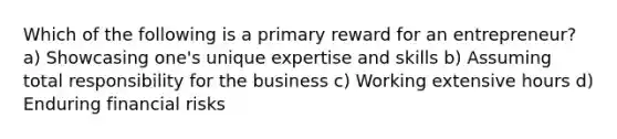 Which of the following is a primary reward for an entrepreneur? a) Showcasing one's unique expertise and skills b) Assuming total responsibility for the business c) Working extensive hours d) Enduring financial risks