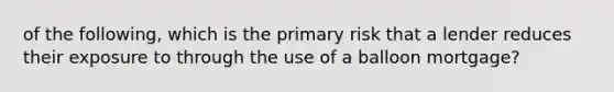 of the following, which is the primary risk that a lender reduces their exposure to through the use of a balloon mortgage?