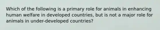 Which of the following is a primary role for animals in enhancing human welfare in developed countries, but is not a major role for animals in under-developed countries?