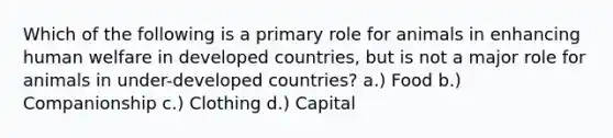 Which of the following is a primary role for animals in enhancing human welfare in developed countries, but is not a major role for animals in under-developed countries? a.) Food b.) Companionship c.) Clothing d.) Capital