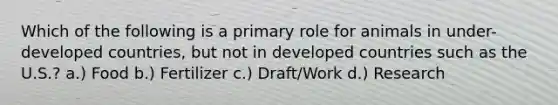 Which of the following is a primary role for animals in under-developed countries, but not in developed countries such as the U.S.? a.) Food b.) Fertilizer c.) Draft/Work d.) Research