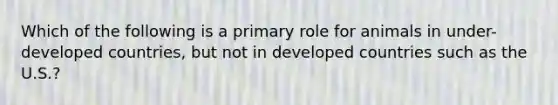 Which of the following is a primary role for animals in under-developed countries, but not in developed countries such as the U.S.?