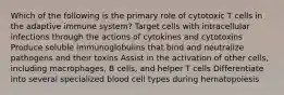 Which of the following is the primary role of cytotoxic T cells in the adaptive immune system? Target cells with intracellular infections through the actions of cytokines and cytotoxins Produce soluble immunoglobulins that bind and neutralize pathogens and their toxins Assist in the activation of other cells, including macrophages, B cells, and helper T cells Differentiate into several specialized blood cell types during hematopoiesis