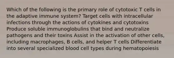 Which of the following is the primary role of cytotoxic T cells in the adaptive immune system? Target cells with intracellular infections through the actions of cytokines and cytotoxins Produce soluble immunoglobulins that bind and neutralize pathogens and their toxins Assist in the activation of other cells, including macrophages, B cells, and helper T cells Differentiate into several specialized blood cell types during hematopoiesis