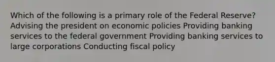 Which of the following is a primary role of the Federal Reserve? Advising the president on economic policies Providing banking services to the federal government Providing banking services to large corporations Conducting fiscal policy