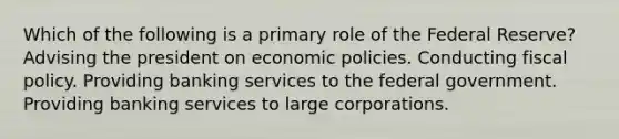 Which of the following is a primary role of the Federal Reserve? Advising the president on economic policies. Conducting <a href='https://www.questionai.com/knowledge/kPTgdbKdvz-fiscal-policy' class='anchor-knowledge'>fiscal policy</a>. Providing banking services to the federal government. Providing banking services to large corporations.