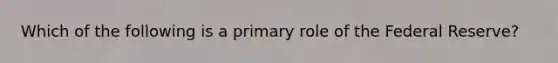 Which of the following is a primary role of the Federal Reserve?