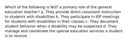 Which of the following is NOT a primary role of the general education teacher? a. They provide direct classroom instruction to students with disabilities b. They participate in IEP meetings for students with disabilities in their classes c. They document student behavior when a disability may be suspected d. They manage and coordinate the special education services a student is to receive