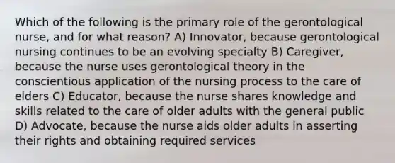 Which of the following is the primary role of the gerontological nurse, and for what reason? A) Innovator, because gerontological nursing continues to be an evolving specialty B) Caregiver, because the nurse uses gerontological theory in the conscientious application of the nursing process to the care of elders C) Educator, because the nurse shares knowledge and skills related to the care of older adults with the general public D) Advocate, because the nurse aids older adults in asserting their rights and obtaining required services