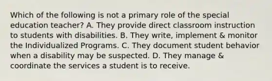 Which of the following is not a primary role of the special education teacher? A. They provide direct classroom instruction to students with disabilities. B. They write, implement & monitor the Individualized Programs. C. They document student behavior when a disability may be suspected. D. They manage & coordinate the services a student is to receive.