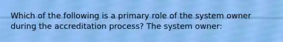 Which of the following is a primary role of the system owner during the accreditation process? The system owner: