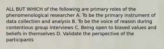 ALL BUT WHICH of the following are primary roles of the phenomenological researcher A. To be the primary instrument of data collection and analysis B. To be the voice of reason during contentious group interviews C. Being open to biased values and beliefs in themselves D. Validate the perspective of the participants