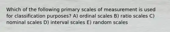 Which of the following primary scales of measurement is used for classification purposes? A) ordinal scales B) ratio scales C) nominal scales D) interval scales E) random scales