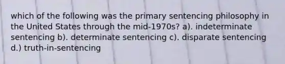 which of the following was the primary sentencing philosophy in the United States through the mid-1970s? a). indeterminate sentencing b). determinate sentencing c). disparate sentencing d.) truth-in-sentencing